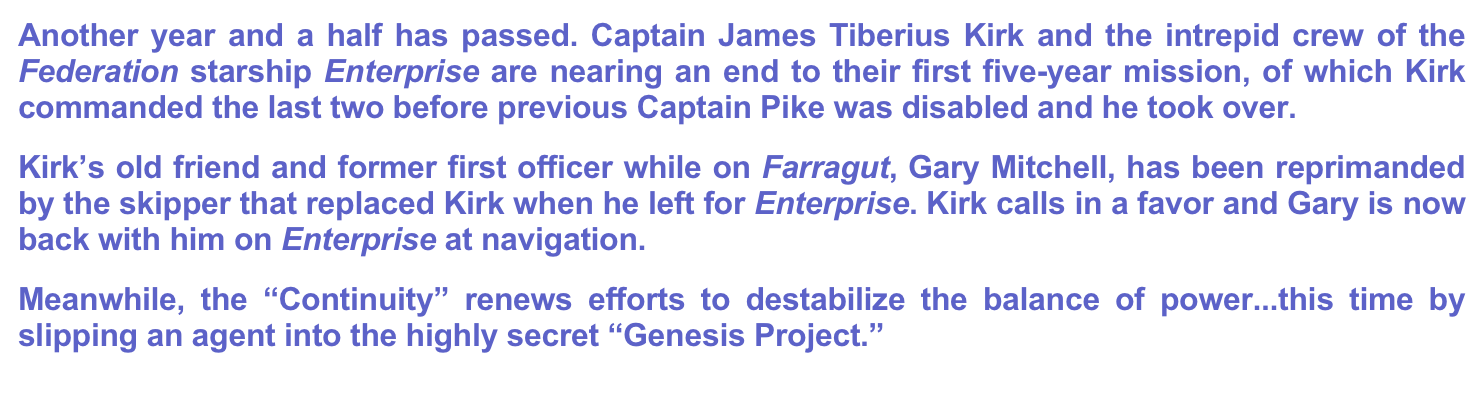Another year and a half has passed. Captain James Tiberius Kirk and the intrepid crew of the Federation starship Enterprise are nearing an end to their first five-year mission, of which Kirk commanded the last two before previous Captain Pike was disabled and he took over.
Kirk’s old friend and former first officer while on Farragut, Gary Mitchell, has been reprimanded by the skipper that replaced Kirk when he left for Enterprise. Kirk calls in a favor and Gary is now back with him on Enterprise at navigation.
Meanwhile, the “Continuity” renews efforts to destabilize the balance of power...this time by slipping an agent into the highly secret “Genesis Project.”