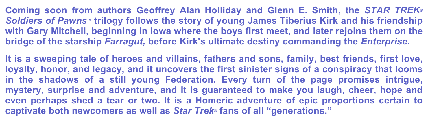 Coming soon from authors Geoffrey Alan Holliday and Glenn E. Smith, the STAR TREK® Soldiers of Pawns™ trilogy follows the story of young James Tiberius Kirk and his friendship with Gary Mitchell, beginning in Iowa where the boys first meet, and later rejoins them on the bridge of the starship Farragut, before Kirk's ultimate destiny commanding the Enterprise.
It is a sweeping tale of heroes and villains, fathers and sons, family, best friends, first love, loyalty, honor, and legacy, and it uncovers the first sinister signs of a conspiracy that looms in the shadows of a still young Federation. Every turn of the page promises intrigue, mystery, surprise and adventure, and it is guaranteed to make you laugh, cheer, hope and even perhaps shed a tear or two. It is a Homeric adventure of epic proportions certain to captivate both newcomers as well as Star Trek® fans of all “generations.”